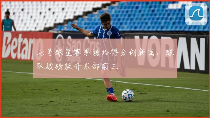 七号球星赛季场均得分创新高,球队战绩跃升东部前三