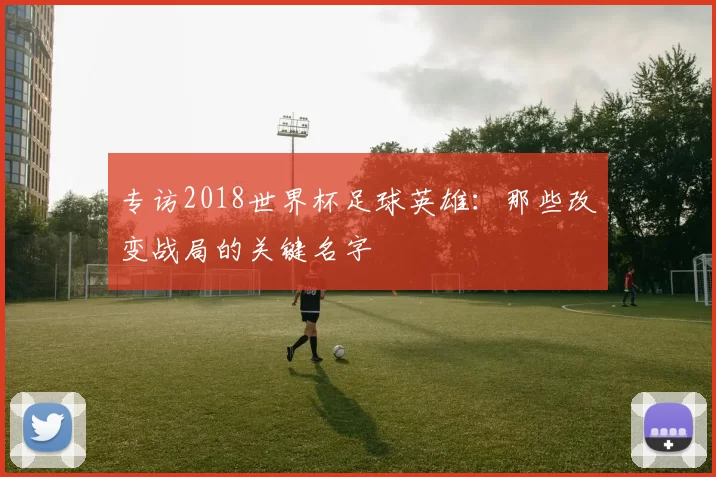 专访2018世界杯足球英雄：那些改变战局的关键名字