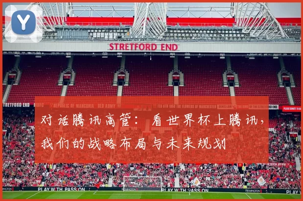 对话腾讯高管:看世界杯上腾讯,我们的战略布局与未来规划