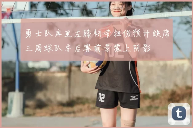 勇士队库里左膝韧带扭伤预计缺席三周球队季后赛前景蒙上阴影