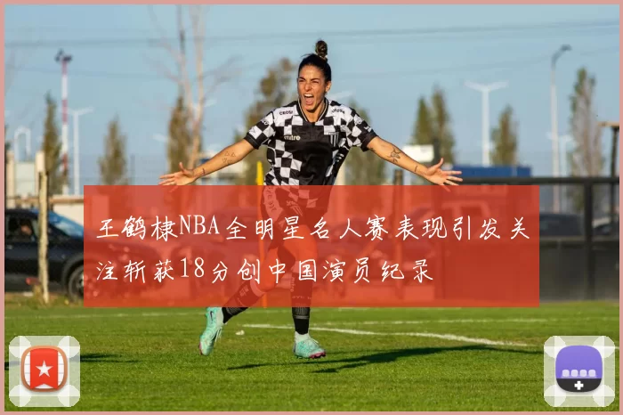 王鹤棣NBA全明星名人赛表现引发关注斩获18分创中国演员纪录