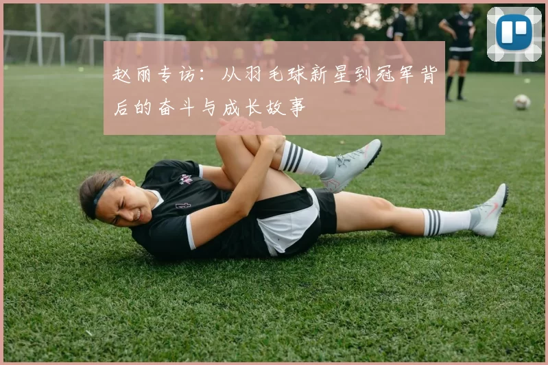 赵丽专访：从羽毛球新星到冠军背后的奋斗与成长故事