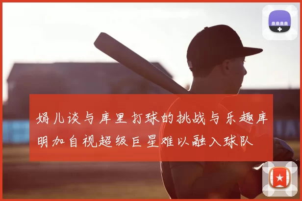娟儿谈与库里打球的挑战与乐趣库明加自视超级巨星难以融入球队
