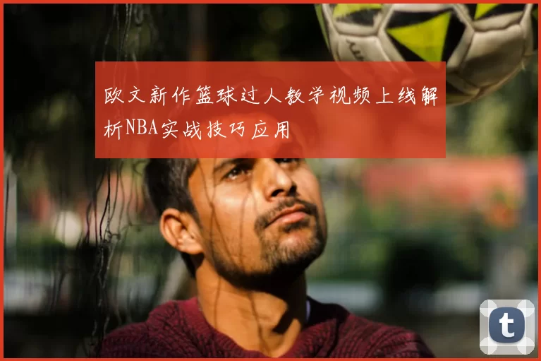 欧文新作篮球过人教学视频上线解析NBA实战技巧应用