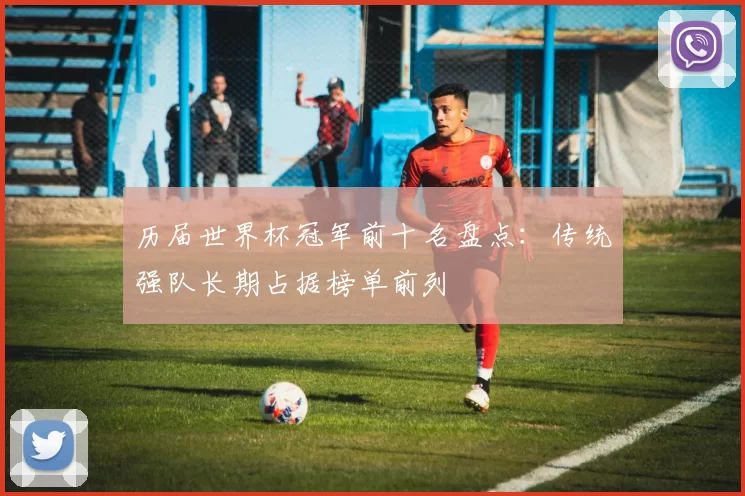 历届世界杯冠军前十名盘点：传统强队长期占据榜单前列
