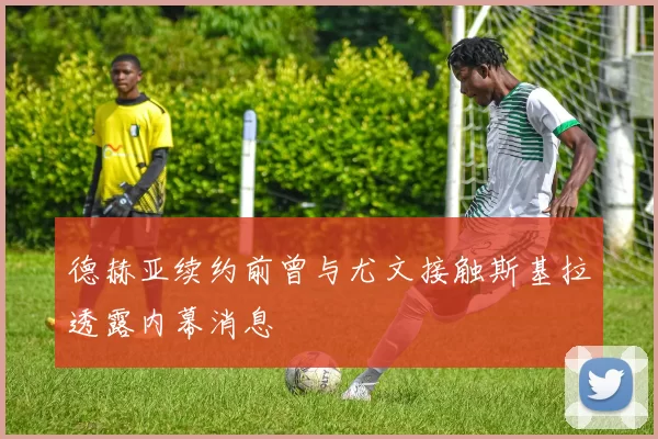 德赫亚续约前曾与尤文接触斯基拉透露内幕消息