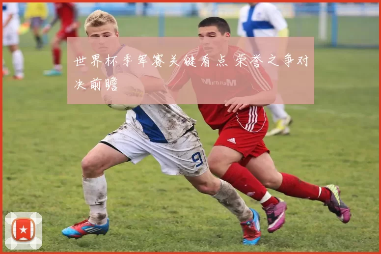 世界杯季军赛关键看点 荣誉之争对决前瞻
