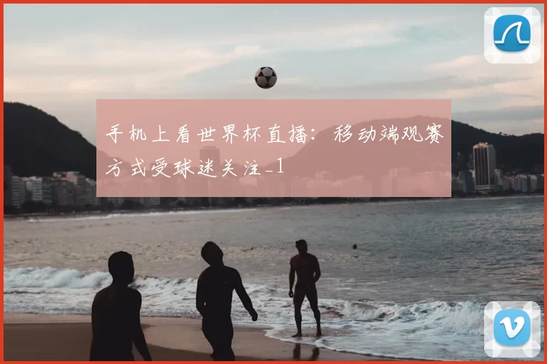 手机上看世界杯直播:移动端观赛方式受球迷关注_1