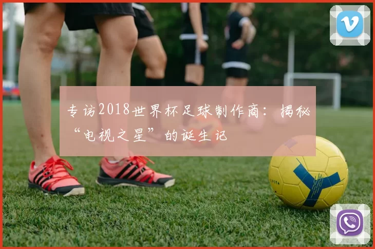 专访2018世界杯足球制作商：揭秘“电视之星”的诞生记