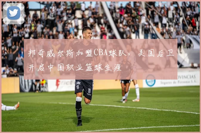 邦奇威尔斯加盟CBA球队,美国后卫开启中国职业篮球生涯