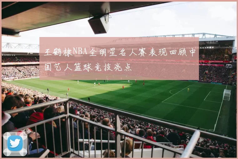 王鹤棣NBA全明星名人赛表现回顾中国艺人篮球竞技亮点
