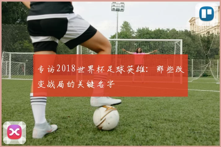 专访2018世界杯足球英雄：那些改变战局的关键名字