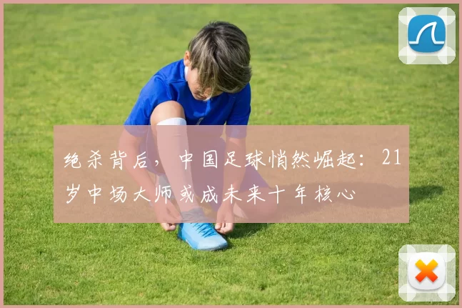 绝杀背后，中国足球悄然崛起：21岁中场大师或成未来十年核心