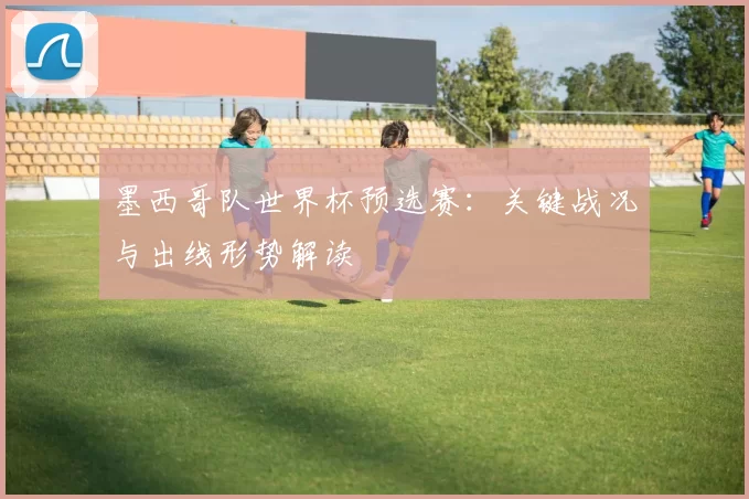 墨西哥队世界杯预选赛：关键战况与出线形势解读