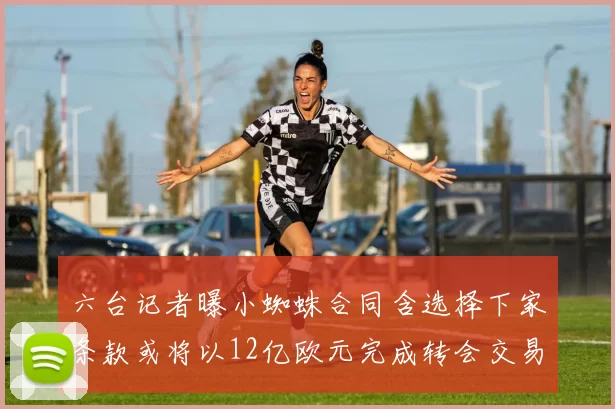 六台记者曝小蜘蛛合同含选择下家条款或将以12亿欧元完成转会交易