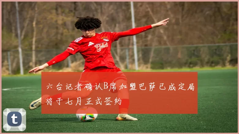 六台记者确认B席加盟巴萨已成定局将于七月正式签约