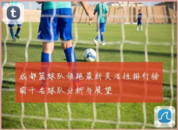 成都篮球队领跑最新灵活性排行榜前十名球队分析与展望