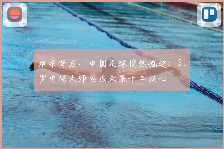 绝杀背后,中国足球悄然崛起:21岁中场大师或成未来十年核心