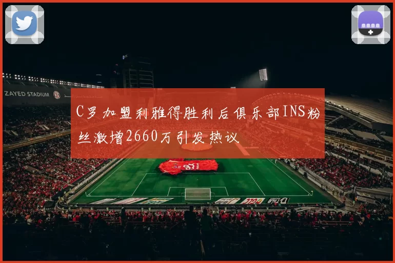 C罗加盟利雅得胜利后俱乐部INS粉丝激增2660万引发热议
