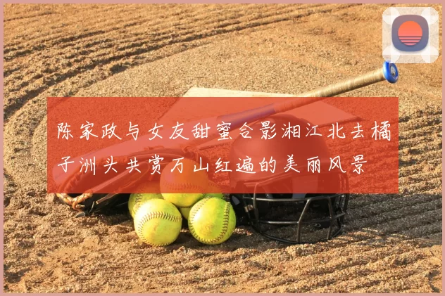 陈家政与女友甜蜜合影湘江北去橘子洲头共赏万山红遍的美丽风景