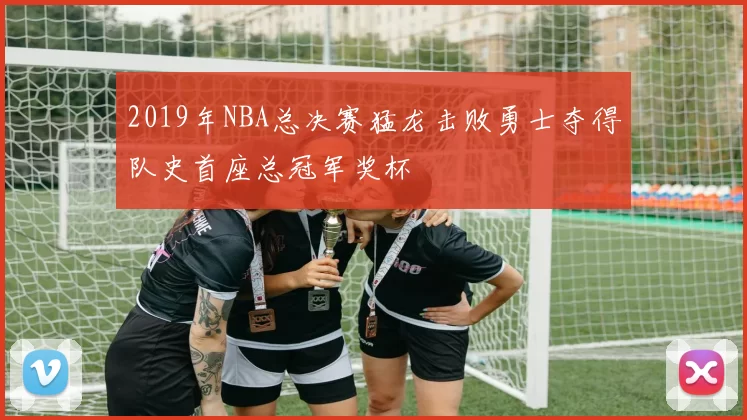 2019年NBA总决赛猛龙击败勇士夺得队史首座总冠军奖杯