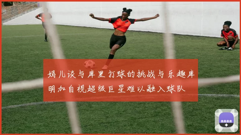 娟儿谈与库里打球的挑战与乐趣库明加自视超级巨星难以融入球队