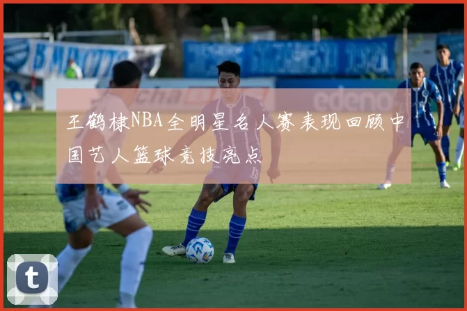 王鹤棣NBA全明星名人赛表现回顾中国艺人篮球竞技亮点