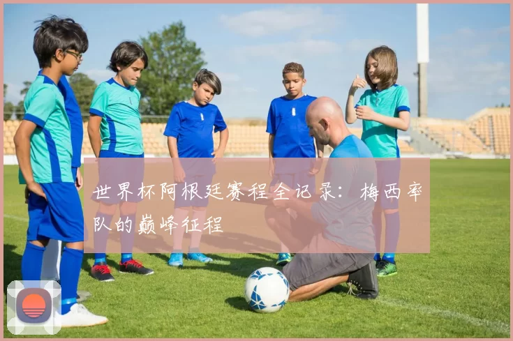 世界杯阿根廷赛程全记录：梅西率队的巅峰征程