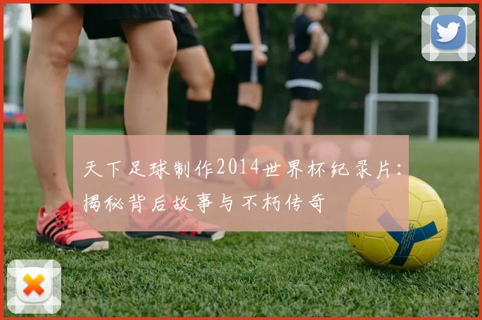天下足球制作2014世界杯纪录片：揭秘背后故事与不朽传奇