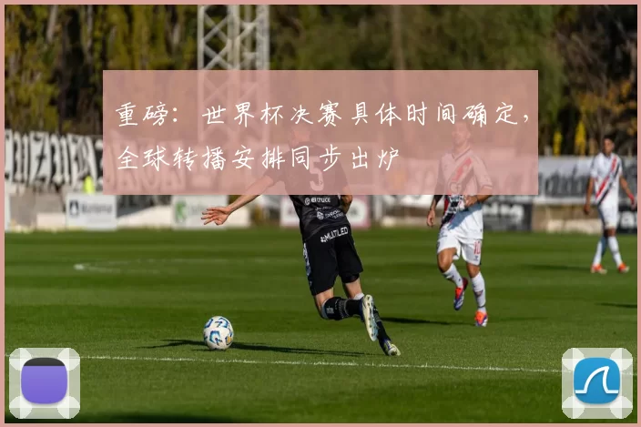 重磅:世界杯决赛具体时间确定,全球转播安排同步出炉