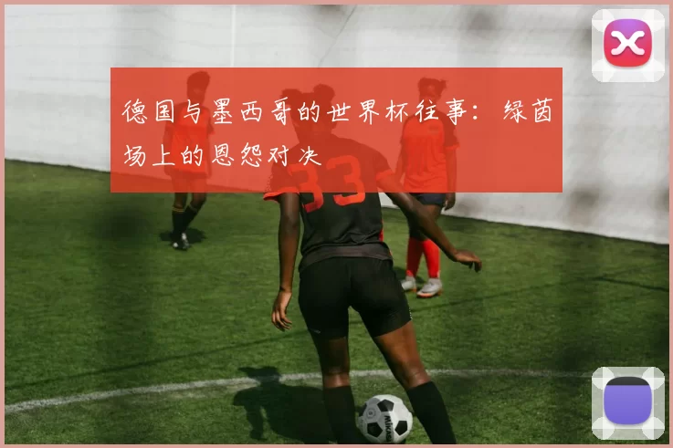 德国与墨西哥的世界杯往事：绿茵场上的恩怨对决
