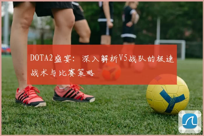 DOTA2盛宴：深入解析V5战队的极速战术与比赛策略