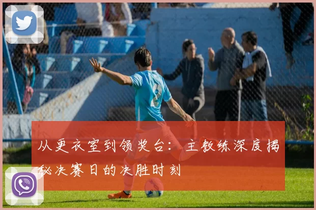 从更衣室到领奖台：主教练深度揭秘决赛日的决胜时刻