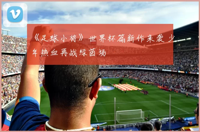 《足球小将》世界杯篇新作来袭 少年热血再战绿茵场