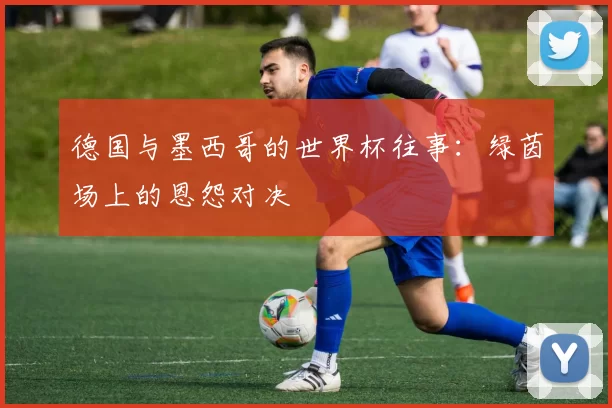 德国与墨西哥的世界杯往事：绿茵场上的恩怨对决