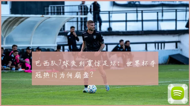 巴西队7球失利震惊足坛：世界杯夺冠热门为何崩盘？