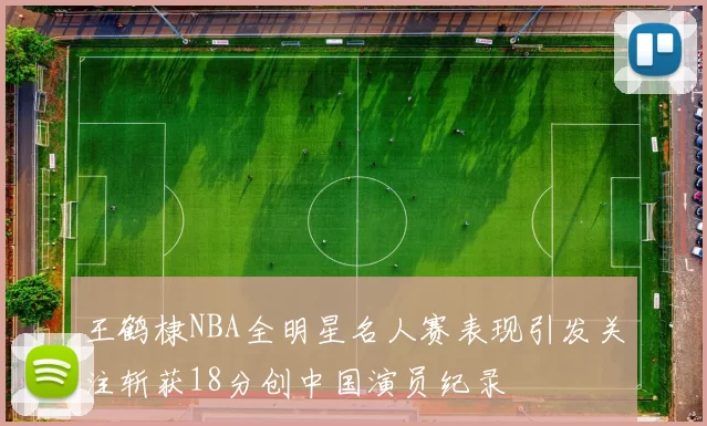 王鹤棣NBA全明星名人赛表现引发关注斩获18分创中国演员纪录