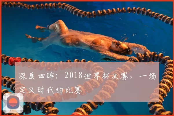 深度回眸：2018世界杯决赛，一场定义时代的比赛