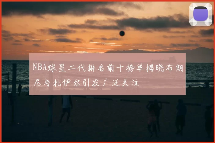 NBA球星二代排名前十榜单揭晓布朗尼与扎伊尔引发广泛关注