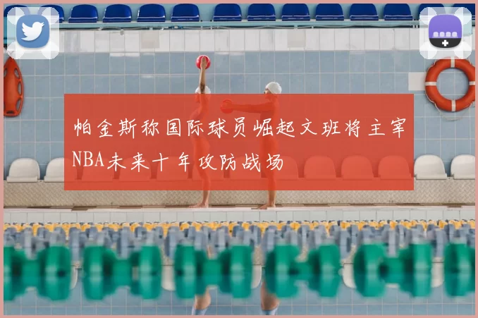 帕金斯称国际球员崛起文班将主宰NBA未来十年攻防战场