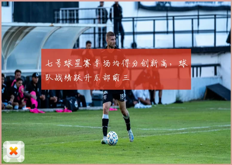 七号球星赛季场均得分创新高，球队战绩跃升东部前三