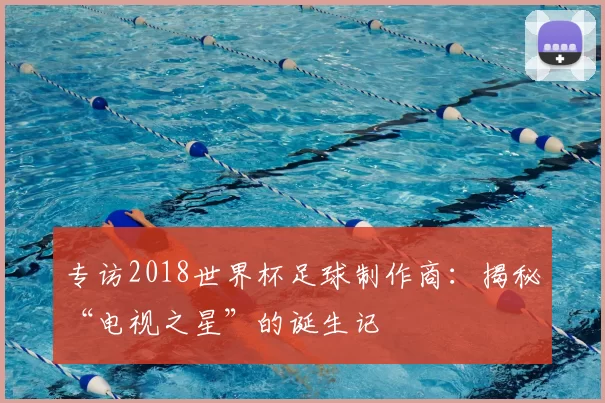 专访2018世界杯足球制作商：揭秘“电视之星”的诞生记