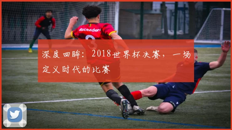 深度回眸：2018世界杯决赛，一场定义时代的比赛