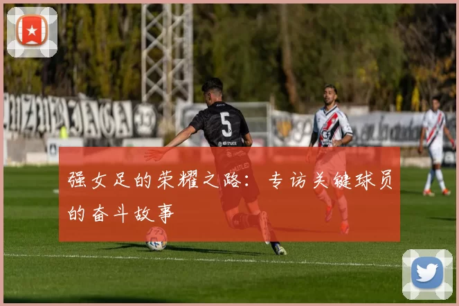 强女足的荣耀之路：专访关键球员的奋斗故事