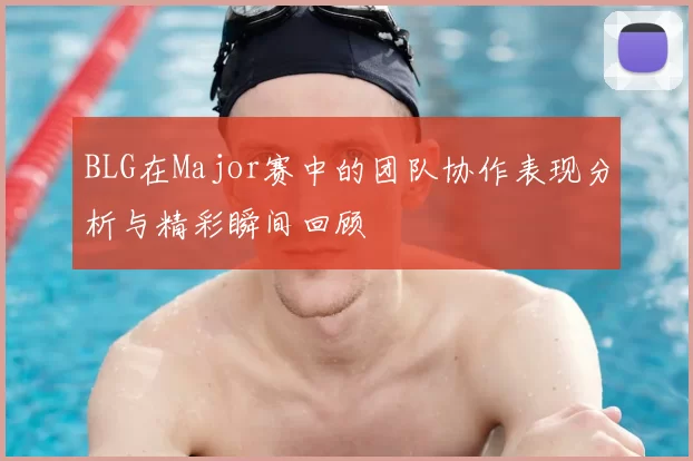 BLG在Major赛中的团队协作表现分析与精彩瞬间回顾