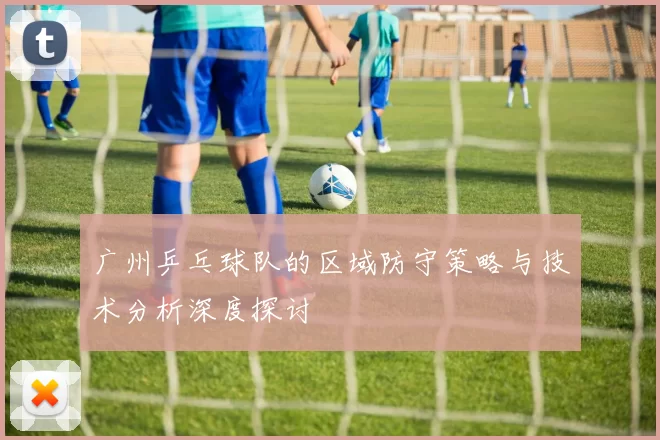 广州乒乓球队的区域防守策略与技术分析深度探讨