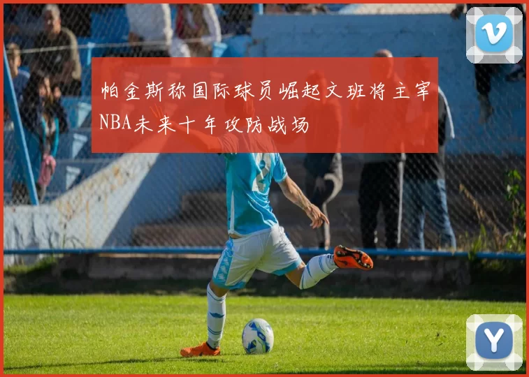 帕金斯称国际球员崛起文班将主宰NBA未来十年攻防战场