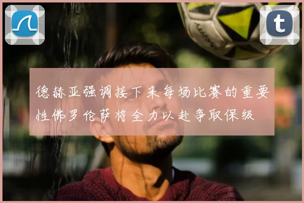 德赫亚强调接下来每场比赛的重要性佛罗伦萨将全力以赴争取保级
